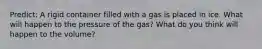 Predict: A rigid container filled with a gas is placed in ice. What will happen to the pressure of the gas? What do you think will happen to the volume?