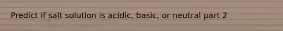 Predict if salt solution is acidic, basic, or neutral part 2