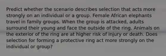 Predict whether the scenario describes selection that acts more strongly on an individual or a group. Female African elephants travel in family groups. When the group is attacked, adults surround their young and face the outside of the ring. Animals on the exterior of the ring are at higher risk of injury or death. Does selection for forming a protective ring act more strongly on the individual or group?