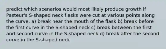 predict which scenarios would most likely produce growth if Pasteur's S-shaped neck flasks were cut at various points along the curve. a) break near the mouth of the flask b) break before the first curve in the S-shaped neck c) break between the first and second curve in the S-shaped neck d) break after the second curve in the S-shaped neck