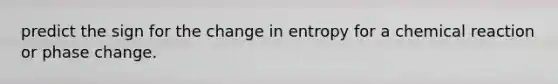 predict the sign for the change in entropy for a chemical reaction or phase change.