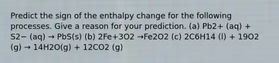 Predict the sign of the enthalpy change for the following processes. Give a reason for your prediction. (a) Pb2+ (aq) + S2− (aq) → PbS(s) (b) 2Fe+3O2 →Fe2O2 (c) 2C6H14 (l) + 19O2 (g) → 14H2O(g) + 12CO2 (g)