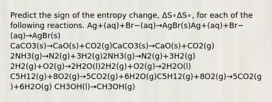 Predict the sign of the entropy change, ΔS∘ΔS∘, for each of the following reactions. Ag+(aq)+Br−(aq)→AgBr(s)Ag+(aq)+Br−(aq)→AgBr(s) CaCO3(s)→CaO(s)+CO2(g)CaCO3(s)→CaO(s)+CO2(g) 2NH3(g)→N2(g)+3H2(g)2NH3(g)→N2(g)+3H2(g) 2H2(g)+O2(g)→2H2O(l)2H2(g)+O2(g)→2H2O(l) C5H12(g)+8O2(g)→5CO2(g)+6H2O(g)C5H12(g)+8O2(g)→5CO2(g)+6H2O(g) CH3OH(l)→CH3OH(g)