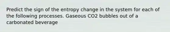 Predict the sign of the entropy change in the system for each of the following processes. Gaseous CO2 bubbles out of a carbonated beverage