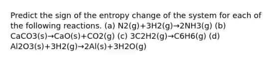 Predict the sign of the entropy change of the system for each of the following reactions. (a) N2(g)+3H2(g)→2NH3(g) (b) CaCO3(s)→CaO(s)+CO2(g) (c) 3C2H2(g)→C6H6(g) (d) Al2O3(s)+3H2(g)→2Al(s)+3H2O(g)