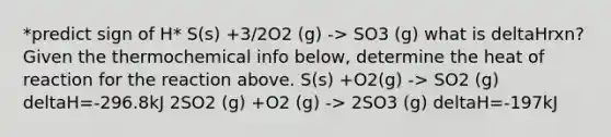 *predict sign of H* S(s) +3/2O2 (g) -> SO3 (g) what is deltaHrxn? Given the thermochemical info below, determine the heat of reaction for the reaction above. S(s) +O2(g) -> SO2 (g) deltaH=-296.8kJ 2SO2 (g) +O2 (g) -> 2SO3 (g) deltaH=-197kJ