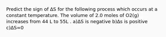 Predict the sign of ∆S for the following process which occurs at a constant temperature. The volume of 2.0 moles of O2(g) increases from 44 L to 55L . a)∆S is negative b)∆s is positive c)∆S=0