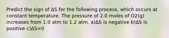 Predict the sign of ∆S for the following process, which occurs at constant temperature. The pressure of 2.0 moles of O2(g) increases from 1.0 atm to 1.2 atm. a)∆S is negative b)∆S is positive c)∆S=0