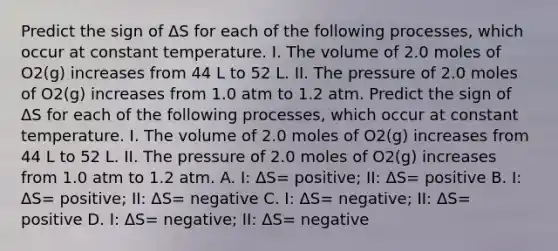 Predict the sign of ΔS for each of the following processes, which occur at constant temperature. I. The volume of 2.0 moles of O2(g) increases from 44 L to 52 L. II. The pressure of 2.0 moles of O2(g) increases from 1.0 atm to 1.2 atm. Predict the sign of ΔS for each of the following processes, which occur at constant temperature. I. The volume of 2.0 moles of O2(g) increases from 44 L to 52 L. II. The pressure of 2.0 moles of O2(g) increases from 1.0 atm to 1.2 atm. A. I: ΔS= positive; II: ΔS= positive B. I: ΔS= positive; II: ΔS= negative C. I: ΔS= negative; II: ΔS= positive D. I: ΔS= negative; II: ΔS= negative