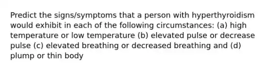 Predict the signs/symptoms that a person with hyperthyroidism would exhibit in each of the following circumstances: (a) high temperature or low temperature (b) elevated pulse or decrease pulse (c) elevated breathing or decreased breathing and (d) plump or thin body