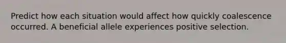 Predict how each situation would affect how quickly coalescence occurred. A beneficial allele experiences positive selection.