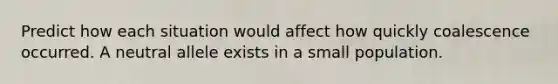 Predict how each situation would affect how quickly coalescence occurred. A neutral allele exists in a small population.