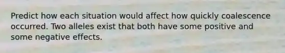 Predict how each situation would affect how quickly coalescence occurred. Two alleles exist that both have some positive and some negative effects.