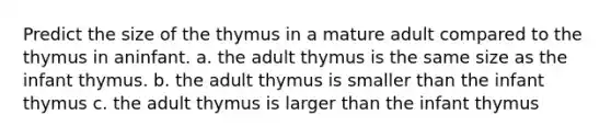 Predict the size of the thymus in a mature adult compared to the thymus in aninfant. a. the adult thymus is the same size as the infant thymus. b. the adult thymus is smaller than the infant thymus c. the adult thymus is larger than the infant thymus