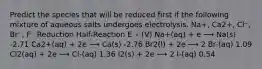 Predict the species that will be reduced first if the following mixture of aqueous salts undergoes electrolysis. Na+, Ca2+, Cl⁻, Br⁻, F⁻ Reduction Half-Reaction E ∘ (V) Na+(aq) + e ⟶ Na(s) -2.71 Ca2+(aq) + 2e ⟶ Ca(s) -2.76 Br2(l) + 2e ⟶ 2 Br-(aq) 1.09 Cl2(aq) + 2e ⟶ Cl-(aq) 1.36 I2(s) + 2e ⟶ 2 I-(aq) 0.54