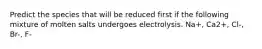 Predict the species that will be reduced first if the following mixture of molten salts undergoes electrolysis. Na+, Ca2+, Cl-, Br-, F-