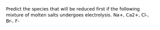 Predict the species that will be reduced first if the following mixture of molten salts undergoes electrolysis. Na+, Ca2+, Cl-, Br-, F-