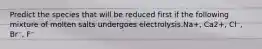 Predict the species that will be reduced first if the following mixture of molten salts undergoes electrolysis.Na+, Ca2+, Cl⁻, Br⁻, F⁻