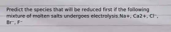 Predict the species that will be reduced first if the following mixture of molten salts undergoes electrolysis.Na+, Ca2+, Cl⁻, Br⁻, F⁻