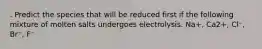 . Predict the species that will be reduced first if the following mixture of molten salts undergoes electrolysis. Na+, Ca2+, Cl⁻, Br⁻, F⁻