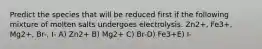 Predict the species that will be reduced first if the following mixture of molten salts undergoes electrolysis. Zn2+, Fe3+, Mg2+, Br-, I- A) Zn2+ B) Mg2+ C) Br-D) Fe3+E) I-