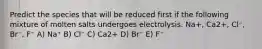 Predict the species that will be reduced first if the following mixture of molten salts undergoes electrolysis. Na+, Ca2+, Cl⁻, Br⁻, F⁻ A) Na⁺ B) Cl⁻ C) Ca2+ D) Br⁻ E) F⁻