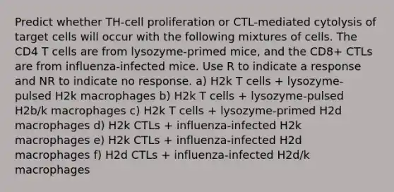 Predict whether TH-cell proliferation or CTL-mediated cytolysis of target cells will occur with the following mixtures of cells. The CD4 T cells are from lysozyme-primed mice, and the CD8+ CTLs are from influenza-infected mice. Use R to indicate a response and NR to indicate no response. a) H2k T cells + lysozyme-pulsed H2k macrophages b) H2k T cells + lysozyme-pulsed H2b/k macrophages c) H2k T cells + lysozyme-primed H2d macrophages d) H2k CTLs + influenza-infected H2k macrophages e) H2k CTLs + influenza-infected H2d macrophages f) H2d CTLs + influenza-infected H2d/k macrophages