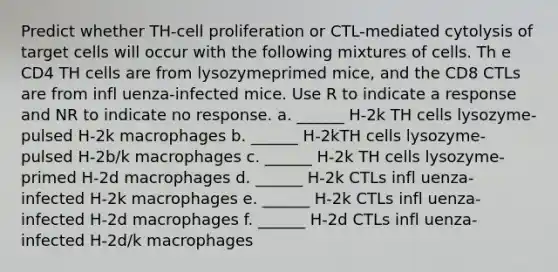 Predict whether TH-cell proliferation or CTL-mediated cytolysis of target cells will occur with the following mixtures of cells. Th e CD4 TH cells are from lysozymeprimed mice, and the CD8 CTLs are from infl uenza-infected mice. Use R to indicate a response and NR to indicate no response. a. ______ H-2k TH cells lysozyme-pulsed H-2k macrophages b. ______ H-2kTH cells lysozyme-pulsed H-2b/k macrophages c. ______ H-2k TH cells lysozyme-primed H-2d macrophages d. ______ H-2k CTLs infl uenza-infected H-2k macrophages e. ______ H-2k CTLs infl uenza-infected H-2d macrophages f. ______ H-2d CTLs infl uenza-infected H-2d/k macrophages