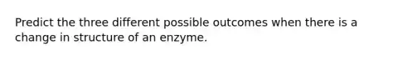 Predict the three different possible outcomes when there is a change in structure of an enzyme.