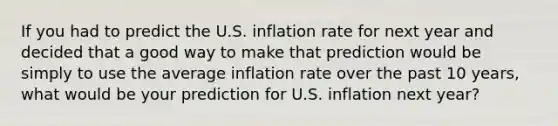 If you had to predict the U.S. inflation rate for next year and decided that a good way to make that prediction would be simply to use the average inflation rate over the past 10 years, what would be your prediction for U.S. inflation next year?