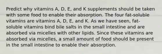 Predict why vitamins A, D, E, and K supplements should be taken with some food to enable their absorption. The four fat-soluble vitamins are vitamins A, D, E, and K. As we have seen, fat-soluble vitamins bind bile salts in the small intestine and are absorbed via micelles with other lipids. Since these vitamins are absorbed via micelles, a small amount of food should be present in the small intestine to enable their absorption.