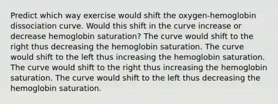 Predict which way exercise would shift the oxygen-hemoglobin dissociation curve. Would this shift in the curve increase or decrease hemoglobin saturation? The curve would shift to the right thus decreasing the hemoglobin saturation. The curve would shift to the left thus increasing the hemoglobin saturation. The curve would shift to the right thus increasing the hemoglobin saturation. The curve would shift to the left thus decreasing the hemoglobin saturation.