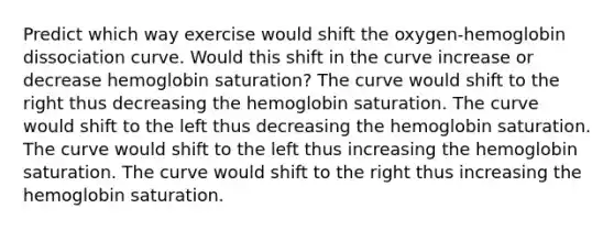 Predict which way exercise would shift the oxygen-hemoglobin dissociation curve. Would this shift in the curve increase or decrease hemoglobin saturation? The curve would shift to the right thus decreasing the hemoglobin saturation. The curve would shift to the left thus decreasing the hemoglobin saturation. The curve would shift to the left thus increasing the hemoglobin saturation. The curve would shift to the right thus increasing the hemoglobin saturation.