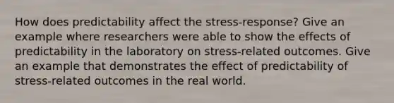 How does predictability affect the stress-response? Give an example where researchers were able to show the effects of predictability in the laboratory on stress-related outcomes. Give an example that demonstrates the effect of predictability of stress-related outcomes in the real world.