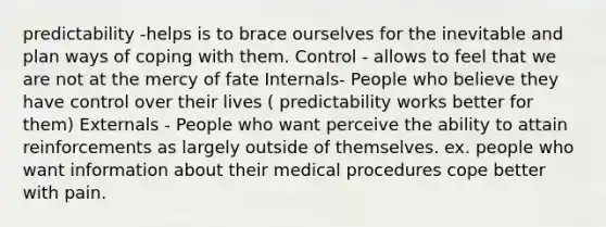 predictability -helps is to brace ourselves for the inevitable and plan ways of coping with them. Control - allows to feel that we are not at the mercy of fate Internals- People who believe they have control over their lives ( predictability works better for them) Externals - People who want perceive the ability to attain reinforcements as largely outside of themselves. ex. people who want information about their medical procedures cope better with pain.