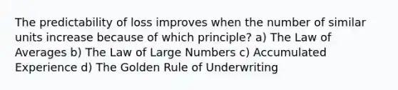 The predictability of loss improves when the number of similar units increase because of which principle? a) The Law of Averages b) The Law of Large Numbers c) Accumulated Experience d) The Golden Rule of Underwriting