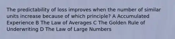 The predictability of loss improves when the number of similar units increase because of which principle? A Accumulated Experience B The Law of Averages C The Golden Rule of Underwriting D The Law of Large Numbers