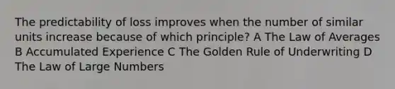 The predictability of loss improves when the number of similar units increase because of which principle? A The Law of Averages B Accumulated Experience C The Golden Rule of Underwriting D The Law of Large Numbers