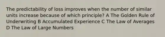 The predictability of loss improves when the number of similar units increase because of which principle? A The Golden Rule of Underwriting B Accumulated Experience C The Law of Averages D The Law of Large Numbers