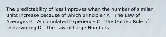 The predictability of loss improves when the number of similar units increase because of which principle? A - The Law of Averages B - Accumulated Experience C - The Golden Rule of Underwriting D - The Law of Large Numbers