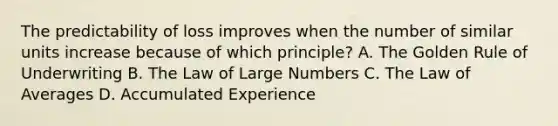 The predictability of loss improves when the number of similar units increase because of which principle? A. The Golden Rule of Underwriting B. The Law of Large Numbers C. The Law of Averages D. Accumulated Experience