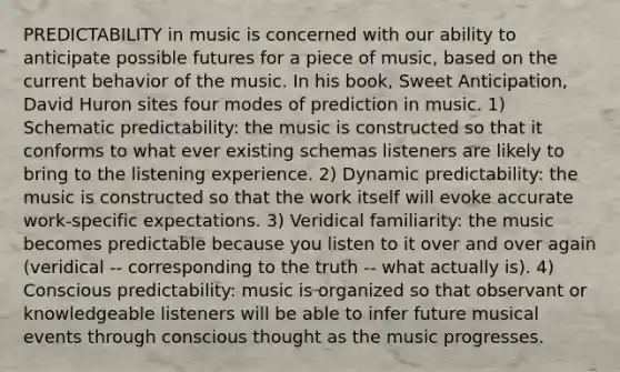 PREDICTABILITY in music is concerned with our ability to anticipate possible futures for a piece of music, based on the current behavior of the music. In his book, Sweet Anticipation, David Huron sites four modes of prediction in music. 1) Schematic predictability: the music is constructed so that it conforms to what ever existing schemas listeners are likely to bring to the listening experience. 2) Dynamic predictability: the music is constructed so that the work itself will evoke accurate work-specific expectations. 3) Veridical familiarity: the music becomes predictable because you listen to it over and over again (veridical -- corresponding to the truth -- what actually is). 4) Conscious predictability: music is organized so that observant or knowledgeable listeners will be able to infer future musical events through conscious thought as the music progresses.