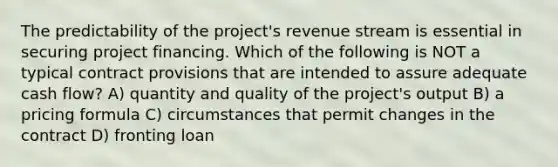 The predictability of the project's revenue stream is essential in securing project financing. Which of the following is NOT a typical contract provisions that are intended to assure adequate cash flow? A) quantity and quality of the project's output B) a pricing formula C) circumstances that permit changes in the contract D) fronting loan