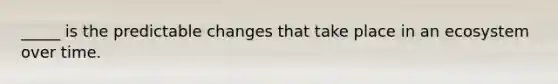 _____ is the predictable changes that take place in an ecosystem over time.