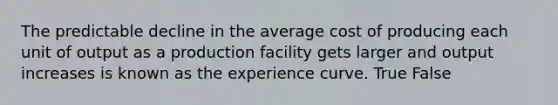 The predictable decline in the average cost of producing each unit of output as a production facility gets larger and output increases is known as the experience curve. True False