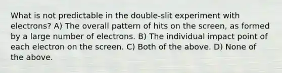 What is not predictable in the double-slit experiment with electrons? A) The overall pattern of hits on the screen, as formed by a large number of electrons. B) The individual impact point of each electron on the screen. C) Both of the above. D) None of the above.