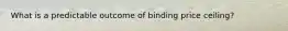 What is a predictable outcome of binding price ceiling?