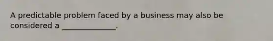 A predictable problem faced by a business may also be considered a ______________.