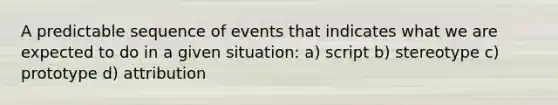 A predictable sequence of events that indicates what we are expected to do in a given situation: a) script b) stereotype c) prototype d) attribution