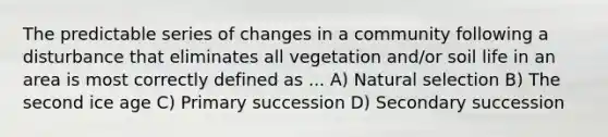 The predictable series of changes in a community following a disturbance that eliminates all vegetation and/or soil life in an area is most correctly defined as ... A) Natural selection B) The second ice age C) Primary succession D) Secondary succession